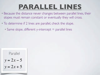 PARALLEL LINES
• Becausethe distance never changes between parallel lines, their
 slopes must remain constant or eventually they will cross.
• To   determine if 2 lines are parallel, check the slope.
  • Same    slope, different y-intercept = parallel lines




       Parallel
  y = 2x − 5
  y = 2x + 5
 