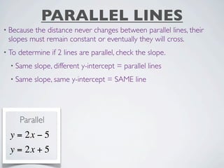 PARALLEL LINES
• Becausethe distance never changes between parallel lines, their
 slopes must remain constant or eventually they will cross.
• To   determine if 2 lines are parallel, check the slope.
  • Same    slope, different y-intercept = parallel lines
  • Same    slope, same y-intercept = SAME line




       Parallel
  y = 2x − 5
  y = 2x + 5
 