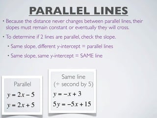 PARALLEL LINES
• Becausethe distance never changes between parallel lines, their
 slopes must remain constant or eventually they will cross.
• To   determine if 2 lines are parallel, check the slope.
  • Same    slope, different y-intercept = parallel lines
  • Same    slope, same y-intercept = SAME line


                              Same line
       Parallel            (÷ second by 5)
  y = 2x − 5              y = −x + 3
  y = 2x + 5              5y = −5x + 15
 