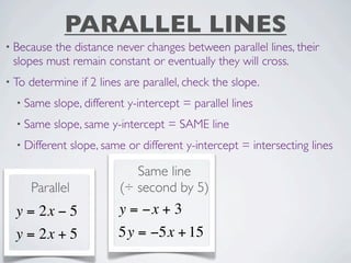 PARALLEL LINES
• Becausethe distance never changes between parallel lines, their
 slopes must remain constant or eventually they will cross.
• To   determine if 2 lines are parallel, check the slope.
  • Same    slope, different y-intercept = parallel lines
  • Same    slope, same y-intercept = SAME line
  • Different     slope, same or different y-intercept = intersecting lines

                               Same line
       Parallel             (÷ second by 5)
  y = 2x − 5                y = −x + 3
  y = 2x + 5                5y = −5x + 15
 