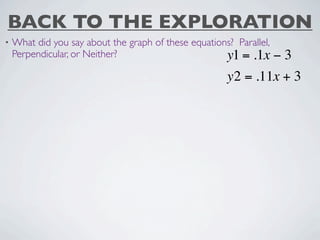BACK TO THE EXPLORATION
•   What did you say about the graph of these equations? Parallel,
    Perpendicular, or Neither?                        y1 = .1x −3
                                                       y2 = .11x + 3
 