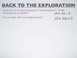 BACK TO THE EXPLORATION
•   What did you say about the graph of these equations? Parallel,
    Perpendicular, or Neither?                        y1 = .1x −3
•   Do you agree with your original answer?
                                                       y2 = .11x + 3
 