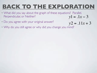 BACK TO THE EXPLORATION
•   What did you say about the graph of these equations? Parallel,
    Perpendicular, or Neither?                        y1 = .1x −3
•   Do you agree with your original answer?
                                                       y2 = .11x + 3
•   Why do you still agree or why did you change you mind?
 