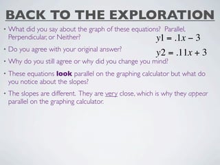 BACK TO THE EXPLORATION
•   What did you say about the graph of these equations? Parallel,
    Perpendicular, or Neither?                        y1 = .1x  −3
•   Do you agree with your original answer?
                                                        y2 = .11x + 3
•   Why do you still agree or why did you change you mind?
•   These equations look parallel on the graphing calculator but what do
    you notice about the slopes?
•   The slopes are different. They are very close, which is why they appear
    parallel on the graphing calculator.
 