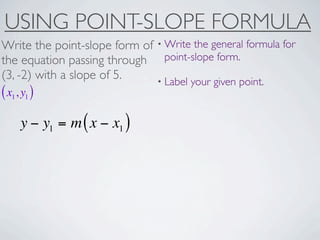 USING POINT-SLOPE FORMULA
Write the point-slope form of • Write the general formula for
the equation passing through point-slope form.
(3, -2) with a slope of 5.    • Label your given point.
( x1, y1 )
     y − y1 = m ( x − x1 )
 