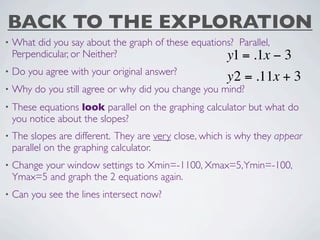 BACK TO THE EXPLORATION
•   What did you say about the graph of these equations? Parallel,
    Perpendicular, or Neither?                        y1 = .1x  −3
•   Do you agree with your original answer?
                                                        y2 = .11x + 3
•   Why do you still agree or why did you change you mind?
•   These equations look parallel on the graphing calculator but what do
    you notice about the slopes?
•   The slopes are different. They are very close, which is why they appear
    parallel on the graphing calculator.
•   Change your window settings to Xmin=-1100, Xmax=5, Ymin=-100,
    Ymax=5 and graph the 2 equations again.
•   Can you see the lines intersect now?
 