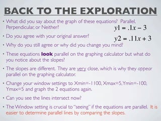 BACK TO THE EXPLORATION
•   What did you say about the graph of these equations? Parallel,
    Perpendicular, or Neither?                        y1 = .1x     −3
•   Do you agree with your original answer?
                                                           y2 = .11x + 3
•   Why do you still agree or why did you change you mind?
•   These equations look parallel on the graphing calculator but what do
    you notice about the slopes?
•   The slopes are different. They are very close, which is why they appear
    parallel on the graphing calculator.
•   Change your window settings to Xmin=-1100, Xmax=5, Ymin=-100,
    Ymax=5 and graph the 2 equations again.
•   Can you see the lines intersect now?
•   The Window setting is crucial to “seeing” if the equations are parallel. It is
    easier to determine parallel lines by comparing the slopes.
 