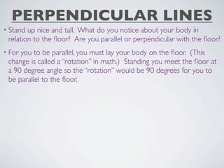 PERPENDICULAR LINES
• Stand up nice and tall. What do you notice about your body in
 relation to the ﬂoor? Are you parallel or perpendicular with the ﬂoor?
• Foryou to be parallel, you must lay your body on the ﬂoor. (This
 change is called a “rotation” in math.) Standing you meet the ﬂoor at
 a 90 degree angle so the “rotation” would be 90 degrees for you to
 be parallel to the ﬂoor.
 