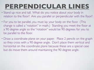 PERPENDICULAR LINES
• Stand up nice and tall. What do you notice about your body in
 relation to the ﬂoor? Are you parallel or perpendicular with the ﬂoor?
• Foryou to be parallel, you must lay your body on the ﬂoor. (This
 change is called a “rotation” in math.) Standing you meet the ﬂoor at
 a 90 degree angle so the “rotation” would be 90 degrees for you to
 be parallel to the ﬂoor.
• Draw a coordinate plane on your paper. Place 2 pencils on the graph
 so they cross with a 90 degree angle. Don’t place them vertical and
 horizontal on the coordinate plane because these are a special case
 but do move them around maintaining the 90 degree angle.
 