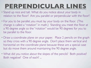 PERPENDICULAR LINES
• Stand up nice and tall. What do you notice about your body in
 relation to the ﬂoor? Are you parallel or perpendicular with the ﬂoor?
• Foryou to be parallel, you must lay your body on the ﬂoor. (This
 change is called a “rotation” in math.) Standing you meet the ﬂoor at
 a 90 degree angle so the “rotation” would be 90 degrees for you to
 be parallel to the ﬂoor.
• Draw a coordinate plane on your paper. Place 2 pencils on the graph
 so they cross with a 90 degree angle. Don’t place them vertical and
 horizontal on the coordinate plane because these are a special case
 but do move them around maintaining the 90 degree angle.
• What did you notice about the slopes of the pencils? Both positive?
 Both negative? One of each? ...
 