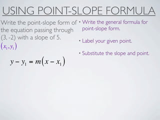 USING POINT-SLOPE FORMULA
Write the point-slope form of • Write the general formula for
the equation passing through point-slope form.
(3, -2) with a slope of 5.    • Label your given point.
( x1, y1 )
                                • Substitute   the slope and point.
     y − y1 = m ( x − x1 )
 