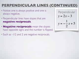 PERPENDICULAR LINES (CONTINUED)
• Noticeone is always positive and one is
 always negative.
                                                   Perpendicular
                                                   y = 2x − 3
• Perpendicular
            lines have slopes that are
 negative reciprocals.                                1
                                                   y=− x+5
• Negative   reciprocals mean the slopes              2
 have opposite signs and the number is ﬂipped.
• Such   as -1/2 and 2 are negative reciprocals.
 