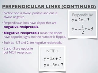PERPENDICULAR LINES (CONTINUED)
• Noticeone is always positive and one is
 always negative.
                                                   Perpendicular
                                                   y = 2x − 3
• Perpendicular
            lines have slopes that are
 negative reciprocals.                                1
                                                   y=− x+5
• Negative   reciprocals mean the slopes              2
 have opposite signs and the number is ﬂipped.
• Such   as -1/2 and 2 are negative reciprocals.
•3 and -3 are opposite
 but NOT reciprocals.               NOT ⊥
                                  y = 3x + 7
                                  y = −3x + 7
 