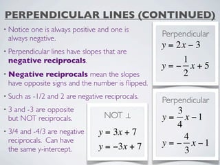 PERPENDICULAR LINES (CONTINUED)
• Noticeone is always positive and one is
 always negative.
                                                   Perpendicular
                                                   y = 2x − 3
• Perpendicular
            lines have slopes that are
 negative reciprocals.                                1
                                                   y=− x+5
• Negative   reciprocals mean the slopes              2
 have opposite signs and the number is ﬂipped.
• Such   as -1/2 and 2 are negative reciprocals.
                                                   Perpendicular
•3 and -3 are opposite                                 3
 but NOT reciprocals.               NOT ⊥          y = x −1
                                                       4
• 3/4and -4/3 are negative        y = 3x + 7
 reciprocals. Can have                                   4
                                  y = −3x + 7      y = − x −1
 the same y-intercept.                                   3
 