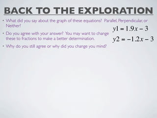 BACK TO THE EXPLORATION
•   What did you say about the graph of these equations? Parallel, Perpendicular, or
    Neither?
                                                                y1 = 1.9x − 3
•   Do you agree with your answer? You may want to change
    these to fractions to make a better determination.          y2 = −1.2x − 3
•   Why do you still agree or why did you change you mind?
 