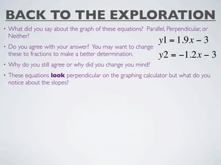 BACK TO THE EXPLORATION
•   What did you say about the graph of these equations? Parallel, Perpendicular, or
    Neither?
                                                                y1 = 1.9x − 3
•   Do you agree with your answer? You may want to change
    these to fractions to make a better determination.          y2 = −1.2x − 3
•   Why do you still agree or why did you change you mind?
•   These equations look perpendicular on the graphing calculator but what do you
    notice about the slopes?
 