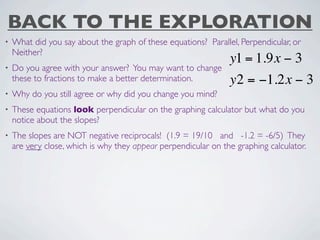 BACK TO THE EXPLORATION
•   What did you say about the graph of these equations? Parallel, Perpendicular, or
    Neither?
                                                                y1 = 1.9x − 3
•   Do you agree with your answer? You may want to change
    these to fractions to make a better determination.          y2 = −1.2x − 3
•   Why do you still agree or why did you change you mind?
•   These equations look perpendicular on the graphing calculator but what do you
    notice about the slopes?
•   The slopes are NOT negative reciprocals! (1.9 = 19/10 and -1.2 = -6/5) They
    are very close, which is why they appear perpendicular on the graphing calculator.
 