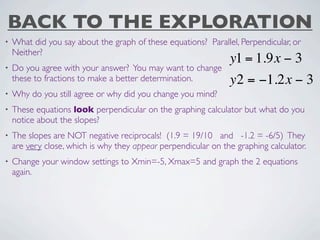 BACK TO THE EXPLORATION
•   What did you say about the graph of these equations? Parallel, Perpendicular, or
    Neither?
                                                                y1 = 1.9x − 3
•   Do you agree with your answer? You may want to change
    these to fractions to make a better determination.          y2 = −1.2x − 3
•   Why do you still agree or why did you change you mind?
•   These equations look perpendicular on the graphing calculator but what do you
    notice about the slopes?
•   The slopes are NOT negative reciprocals! (1.9 = 19/10 and -1.2 = -6/5) They
    are very close, which is why they appear perpendicular on the graphing calculator.
•   Change your window settings to Xmin=-5, Xmax=5 and graph the 2 equations
    again.
 