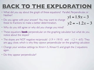 BACK TO THE EXPLORATION
•   What did you say about the graph of these equations? Parallel, Perpendicular, or
    Neither?
                                                                y1 = 1.9x − 3
•   Do you agree with your answer? You may want to change
    these to fractions to make a better determination.          y2 = −1.2x − 3
•   Why do you still agree or why did you change you mind?
•   These equations look perpendicular on the graphing calculator but what do you
    notice about the slopes?
•   The slopes are NOT negative reciprocals! (1.9 = 19/10 and -1.2 = -6/5) They
    are very close, which is why they appear perpendicular on the graphing calculator.
•   Change your window settings to Xmin=-5, Xmax=5 and graph the 2 equations
    again.
•   Do they appear perpendicular?
 