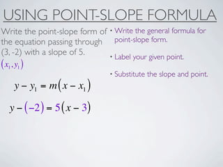 USING POINT-SLOPE FORMULA
Write the point-slope form of • Write the general formula for
the equation passing through point-slope form.
(3, -2) with a slope of 5.    • Label your given point.
( x1, y1 )
                                • Substitute   the slope and point.
     y − y1 = m ( x − x1 )

   y − ( −2 ) = 5 ( x − 3)
 