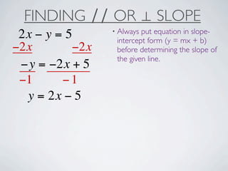 FINDING ∕∕ OR ⊥ SLOPE
                 • Always put equation in slope-
 2x − y = 5       intercept form (y = mx + b)
−2x        −2x    before determining the slope of
                  the given line.
 −y = −2x + 5
 −1      −1
  y = 2x − 5
 