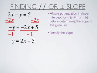FINDING ∕∕ OR ⊥ SLOPE
                 • Always put equation in slope-
 2x − y = 5       intercept form (y = mx + b)
−2x        −2x    before determining the slope of
                  the given line.
 −y = −2x + 5
                 • Identify   the slope.
 −1      −1
  y = 2x − 5
 