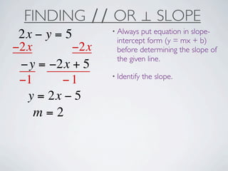 FINDING ∕∕ OR ⊥ SLOPE
                 • Always put equation in slope-
 2x − y = 5       intercept form (y = mx + b)
−2x        −2x    before determining the slope of
                  the given line.
 −y = −2x + 5
                 • Identify   the slope.
 −1      −1
  y = 2x − 5
    m=2
 