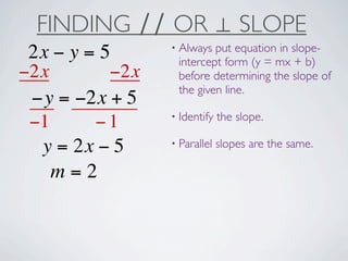 FINDING ∕∕ OR ⊥ SLOPE
                 • Always put equation in slope-
 2x − y = 5       intercept form (y = mx + b)
−2x        −2x    before determining the slope of
                  the given line.
 −y = −2x + 5
                 • Identify   the slope.
 −1      −1
                 • Parallel   slopes are the same.
  y = 2x − 5
    m=2
 