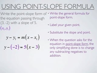 USING POINT-SLOPE FORMULA
Write the point-slope form of • Write the general formula for
the equation passing through point-slope form.
(3, -2) with a slope of 5.    • Label your given point.
( x1, y1 )
                                • Substitute   the slope and point.
     y − y1 = m ( x − x1 )      • When  the question asks for the
                                 equation in point-slope form, the
   y − ( −2 ) = 5 ( x − 3)       only simplifying done is to change
                                 any subtracting negatives to
                                 addition.
 