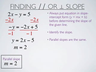 FINDING ∕∕ OR ⊥ SLOPE
                  • Always put equation in slope-
  2x − y = 5       intercept form (y = mx + b)
 −2x        −2x    before determining the slope of
                   the given line.
  −y = −2x + 5
                  • Identify   the slope.
  −1      −1
                  • Parallel   slopes are the same.
   y = 2x − 5
     m=2
Parallel slope
 m=2
 