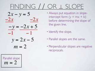 FINDING ∕∕ OR ⊥ SLOPE
                  • Always put equation in slope-
  2x − y = 5       intercept form (y = mx + b)
 −2x        −2x    before determining the slope of
                   the given line.
  −y = −2x + 5
                  • Identify   the slope.
  −1      −1
                  • Parallel   slopes are the same.
   y = 2x − 5
     m=2          • Perpendicular    slopes are negative
                   reciprocals.

Parallel slope
 m=2
 