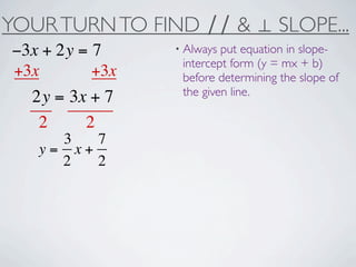 YOUR TURN TO FIND ∕∕ & ⊥ SLOPE...
−3x + 2y = 7     • Always put equation in slope-
                  intercept form (y = mx + b)
+3x        +3x    before determining the slope of
                  the given line.
  2y = 3x + 7
   2     2
     3   7
   y= x+
     2   2
 