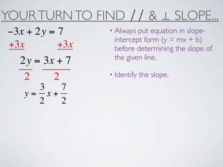 YOUR TURN TO FIND ∕∕ & ⊥ SLOPE...
−3x + 2y = 7     • Always put equation in slope-
                  intercept form (y = mx + b)
+3x        +3x    before determining the slope of
                  the given line.
  2y = 3x + 7
   2     2       • Identify   the slope.
     3   7
   y= x+
     2   2
 