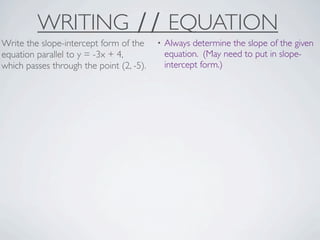 WRITING ∕∕ EQUATION
Write the slope-intercept form of the     •   Always determine the slope of the given
equation parallel to y = -3x + 4,             equation. (May need to put in slope-
which passes through the point (2, -5).       intercept form.)
 