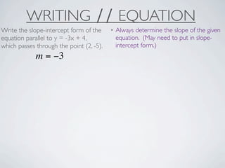 WRITING ∕∕ EQUATION
Write the slope-intercept form of the     •   Always determine the slope of the given
equation parallel to y = -3x + 4,             equation. (May need to put in slope-
which passes through the point (2, -5).       intercept form.)
             m = −3
 