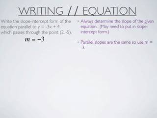WRITING ∕∕ EQUATION
Write the slope-intercept form of the     •   Always determine the slope of the given
equation parallel to y = -3x + 4,             equation. (May need to put in slope-
which passes through the point (2, -5).       intercept form.)
             m = −3                       •   Parallel slopes are the same so use m =
                                              -3.
 