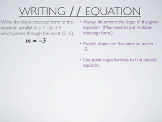 WRITING ∕∕ EQUATION
Write the slope-intercept form of the     •   Always determine the slope of the given
equation parallel to y = -3x + 4,             equation. (May need to put in slope-
which passes through the point (2, -5).       intercept form.)
             m = −3                       •   Parallel slopes are the same so use m =
                                              -3.

                                          •   Use point-slope formula to ﬁnd parallel
                                              equation.
 
