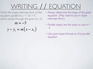 WRITING ∕∕ EQUATION
Write the slope-intercept form of the     •   Always determine the slope of the given
equation parallel to y = -3x + 4,             equation. (May need to put in slope-
which passes through the point (2, -5).       intercept form.)
             m = −3                       •   Parallel slopes are the same so use m =
                                              -3.
      y − y1 = m ( x − x1 )
                                          •   Use point-slope formula to ﬁnd parallel
                                              equation.
 