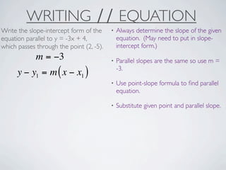WRITING ∕∕ EQUATION
Write the slope-intercept form of the     •   Always determine the slope of the given
equation parallel to y = -3x + 4,             equation. (May need to put in slope-
which passes through the point (2, -5).       intercept form.)
             m = −3                       •   Parallel slopes are the same so use m =
                                              -3.
      y − y1 = m ( x − x1 )
                                          •   Use point-slope formula to ﬁnd parallel
                                              equation.

                                          •   Substitute given point and parallel slope.
 