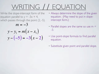 WRITING ∕∕ EQUATION
Write the slope-intercept form of the     •   Always determine the slope of the given
equation parallel to y = -3x + 4,             equation. (May need to put in slope-
which passes through the point (2, -5).       intercept form.)
             m = −3                       •   Parallel slopes are the same so use m =
                                              -3.
      y − y1 = m ( x − x1 )
                                          •   Use point-slope formula to ﬁnd parallel
      y − ( −5 ) = −3( x − 2 )                equation.

                                          •   Substitute given point and parallel slope.
 