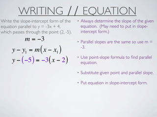 WRITING ∕∕ EQUATION
Write the slope-intercept form of the     •   Always determine the slope of the given
equation parallel to y = -3x + 4,             equation. (May need to put in slope-
which passes through the point (2, -5).       intercept form.)
             m = −3                       •   Parallel slopes are the same so use m =
                                              -3.
      y − y1 = m ( x − x1 )
                                          •   Use point-slope formula to ﬁnd parallel
      y − ( −5 ) = −3( x − 2 )                equation.

                                          •   Substitute given point and parallel slope.

                                          •   Put equation in slope-intercept form.
 