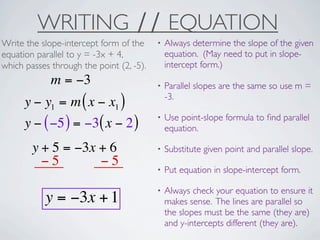 WRITING ∕∕ EQUATION
Write the slope-intercept form of the     •   Always determine the slope of the given
equation parallel to y = -3x + 4,             equation. (May need to put in slope-
which passes through the point (2, -5).       intercept form.)
             m = −3                       •   Parallel slopes are the same so use m =
                                              -3.
      y − y1 = m ( x − x1 )
                                          •   Use point-slope formula to ﬁnd parallel
      y − ( −5 ) = −3( x − 2 )                equation.

        y + 5 = −3x + 6                   •   Substitute given point and parallel slope.
          −5        −5
                                          •   Put equation in slope-intercept form.

                                          •   Always check your equation to ensure it
           y = −3x + 1                        makes sense. The lines are parallel so
                                              the slopes must be the same (they are)
                                              and y-intercepts different (they are).
 