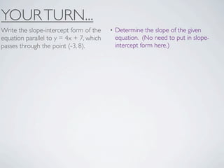 YOUR TURN...
Write the slope-intercept form of the    •   Determine the slope of the given
equation parallel to y = 4x + 7, which       equation. (No need to put in slope-
passes through the point (-3, 8).            intercept form here.)
 