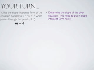 YOUR TURN...
Write the slope-intercept form of the    •   Determine the slope of the given
equation parallel to y = 4x + 7, which       equation. (No need to put in slope-
passes through the point (-3, 8).            intercept form here.)
             m=4
 