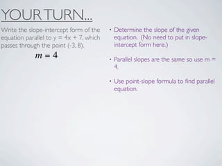 YOUR TURN...
Write the slope-intercept form of the    •   Determine the slope of the given
equation parallel to y = 4x + 7, which       equation. (No need to put in slope-
passes through the point (-3, 8).            intercept form here.)
             m=4                         •   Parallel slopes are the same so use m =
                                             4.

                                         •   Use point-slope formula to ﬁnd parallel
                                             equation.
 