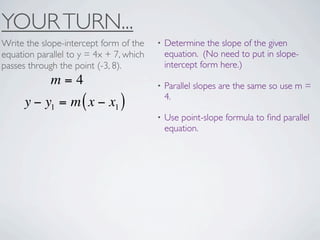 YOUR TURN...
Write the slope-intercept form of the    •   Determine the slope of the given
equation parallel to y = 4x + 7, which       equation. (No need to put in slope-
passes through the point (-3, 8).            intercept form here.)
             m=4                         •   Parallel slopes are the same so use m =
                                             4.
      y − y1 = m ( x − x1 )
                                         •   Use point-slope formula to ﬁnd parallel
                                             equation.
 