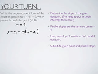 YOUR TURN...
Write the slope-intercept form of the    •   Determine the slope of the given
equation parallel to y = 4x + 7, which       equation. (No need to put in slope-
passes through the point (-3, 8).            intercept form here.)
             m=4                         •   Parallel slopes are the same so use m =
                                             4.
      y − y1 = m ( x − x1 )
                                         •   Use point-slope formula to ﬁnd parallel
                                             equation.

                                         •   Substitute given point and parallel slope.
 