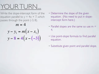 YOUR TURN...
Write the slope-intercept form of the    •   Determine the slope of the given
equation parallel to y = 4x + 7, which       equation. (No need to put in slope-
passes through the point (-3, 8).            intercept form here.)
             m=4                         •   Parallel slopes are the same so use m =
                                             4.
      y − y1 = m ( x − x1 )
                                         •   Use point-slope formula to ﬁnd parallel
      y − 8 = 4 ( x − ( −3))                 equation.

                                         •   Substitute given point and parallel slope.
 