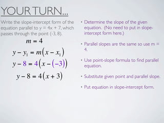 YOUR TURN...
Write the slope-intercept form of the    •   Determine the slope of the given
equation parallel to y = 4x + 7, which       equation. (No need to put in slope-
passes through the point (-3, 8).            intercept form here.)
             m=4                         •   Parallel slopes are the same so use m =
                                             4.
      y − y1 = m ( x − x1 )
                                         •   Use point-slope formula to ﬁnd parallel
      y − 8 = 4 ( x − ( −3))                 equation.

        y − 8 = 4 ( x + 3)               •   Substitute given point and parallel slope.

                                         •   Put equation in slope-intercept form.
 