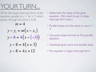 YOUR TURN...
Write the slope-intercept form of the    •   Determine the slope of the given
equation parallel to y = 4x + 7, which       equation. (No need to put in slope-
passes through the point (-3, 8).            intercept form here.)
             m=4                         •   Parallel slopes are the same so use m =
                                             4.
      y − y1 = m ( x − x1 )
                                         •   Use point-slope formula to ﬁnd parallel
      y − 8 = 4 ( x − ( −3))                 equation.

        y − 8 = 4 ( x + 3)               •   Substitute given point and parallel slope.

        y − 8 = 4x + 12                  •   Put equation in slope-intercept form.
 